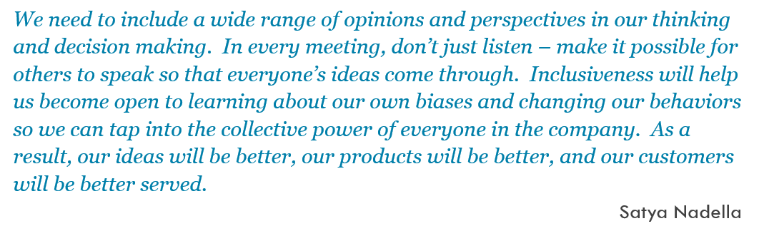 We need to include a wide range of opinions and perspectives in our thinking and decision making.  In every meeting, don’t just listen – make it possible for others to speak so that everyone’s ideas come through.  Inclusiveness will help us become open to learning about our own biases and changing our behaviors so we can tap into the collective power of everyone in the company.  As a result, our ideas will be better, our products will be better, and our customers will be better served. -- Satya Nadella